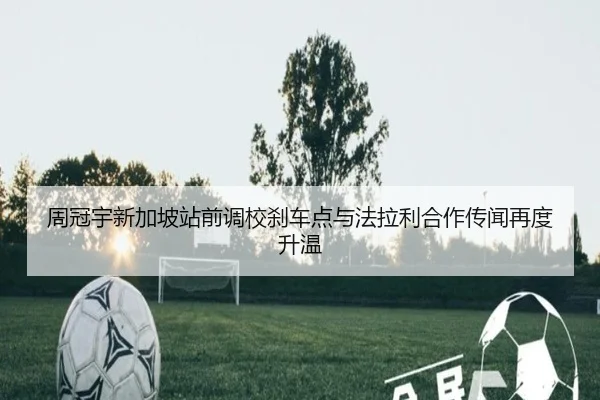 周冠宇新加坡站前调校刹车点与法拉利合作传闻再度升温