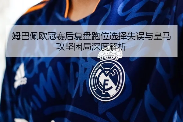 姆巴佩欧冠赛后复盘跑位选择失误与皇马攻坚困局深度解析